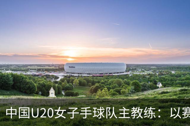 中国U20女子手球队主教练：以赛促训加强梯队建设